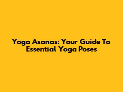 Yoga Asanas: Your Guide To Essential Yoga Poses