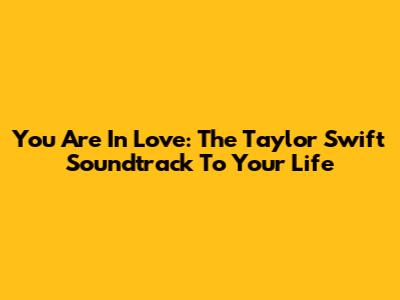 You Are In Love: The Taylor Swift Soundtrack To Your Life