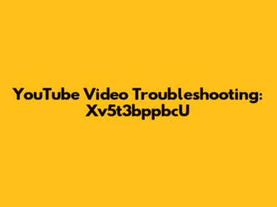 YouTube Video Troubleshooting: Xv5t3bppbcU