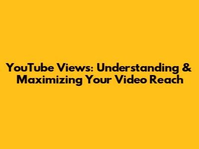 YouTube Views: Understanding & Maximizing Your Video Reach