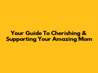 Your Guide To Cherishing & Supporting Your Amazing Mom