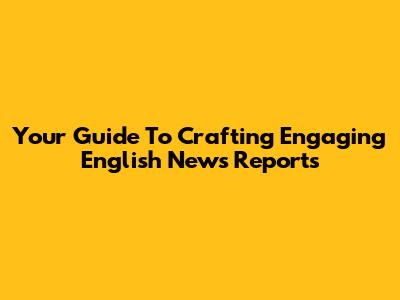 Your Guide To Crafting Engaging English News Reports