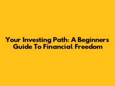 Your Investing Path: A Beginner's Guide To Financial Freedom