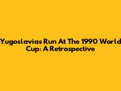 Yugoslavia's Run At The 1990 World Cup: A Retrospective