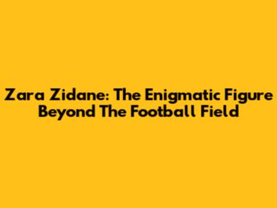Zara Zidane: The Enigmatic Figure Beyond The Football Field