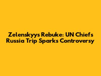 Zelenskyy's Rebuke: UN Chief's Russia Trip Sparks Controversy