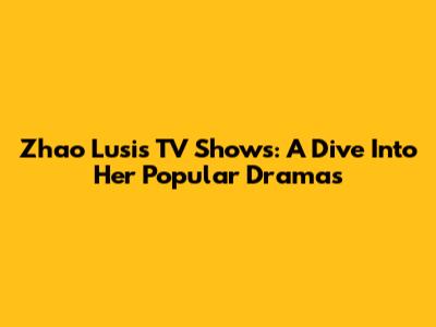 Zhao Lusi's TV Shows: A Dive Into Her Popular Dramas