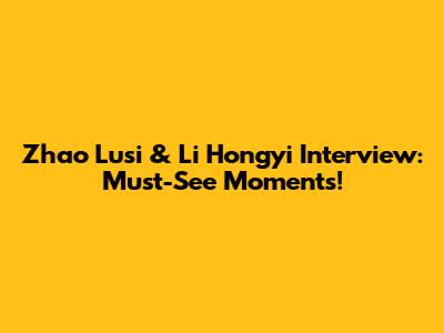 Zhao Lusi & Li Hongyi Interview: Must-See Moments!