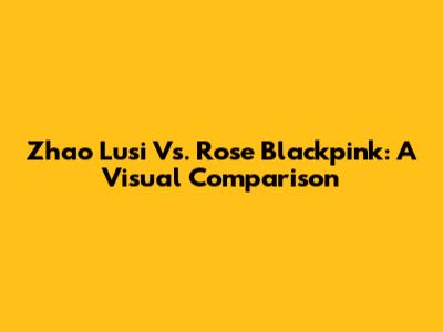 Zhao Lusi Vs. Rose Blackpink: A Visual Comparison