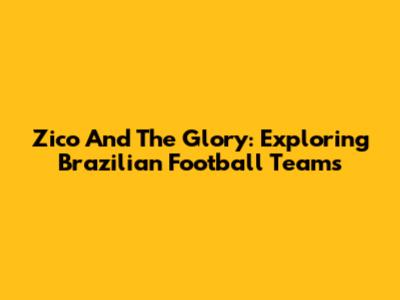 Zico And The Glory: Exploring Brazilian Football Teams